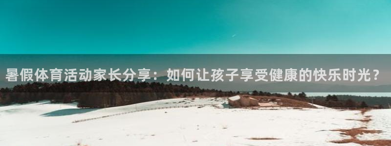 米兰体育最新版下载：暑假体育活动家长分享：如何让孩子享受健康的快乐时光？
