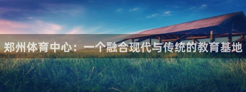米兰体育报：郑州体育中心：一个融合现代与传统的教育基地